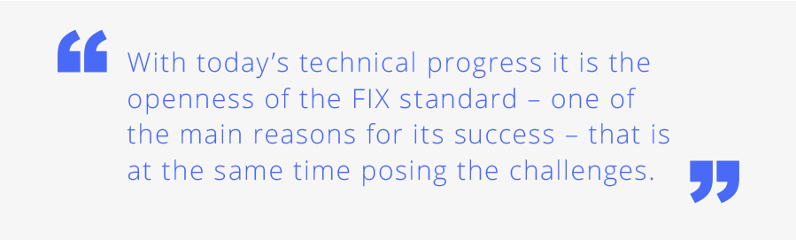 With today’s technical progress it is the openness of the FIX  standard one of the main reasons for its success that is at the same time posing the challenges.
