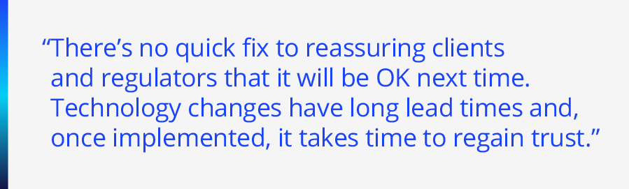 There’s no quick fix to reassuring clients and regulators that it will be OK next time. Technology changes have long lead times and, once implemented, it takes time to regain trust.”