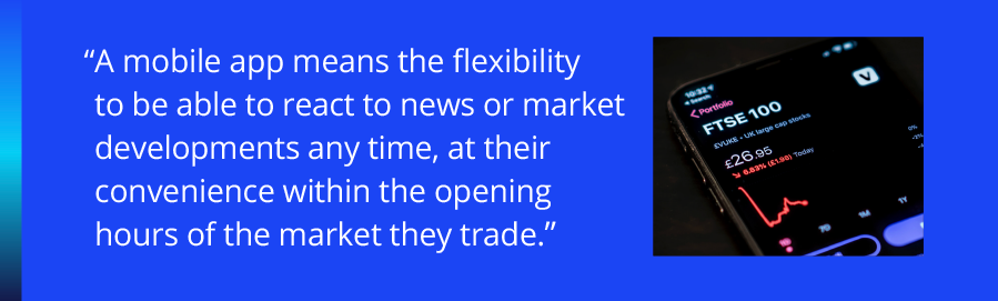 A mobile app means the flexibility to be able to react to news or market developments any time, at their convenience within the opening hours of the market they trade.